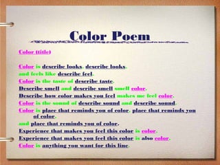 Color Poem
Color (title)

Color is describe looks, describe looks,
and feels like describe feel.
Color is the taste of describe taste.
Describe smell and describe smell smell color.
Describe how color makes you feel makes me feel color.
Color is the sound of describe sound and describe sound.
Color is place that reminds you of color, place that reminds you
     of color,
and place that reminds you of color.
Experience that makes you feel this color is color.
Experience that makes you feel this color is also color.
Color is anything you want for this line.
 