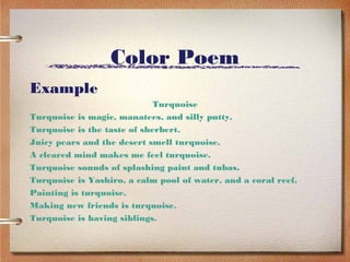 Color Poem
Example
                            Turquoise
Turquoise is magic, manatees, and silly putty.
Turquoise is the taste of sherbert.
Juicy pears and the desert smell turquoise.
A cleared mind makes me feel turquoise.
Turquoise sounds of splashing paint and tubas.
Turquoise is Yashiro, a calm pool of water, and a coral reef.
Painting is turquoise.
Making new friends is turquoise.
Turquoise is having siblings.
 