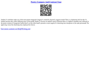 Poetry Compare And Contrast Tone
2tan$as t"o and three make use of the most potent imagery& !magery% created by diction% suggests tone& There is a dichotomy bet"een the t"o
stan$as because they reflect differing tones of the poet& 2tan$a t"o focuses on naked% and in e#tension there is a lighter% humbler tone reflected in
the poet(s creation of imagery& 2tan$a three% on the other hand% presents a more negative% chastising tone inresponse to the nude personae& The
approving versus the chastising tone employed by Graves
Get more content on HelpWriting.net
 