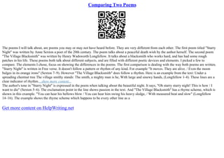 Comparing Two Poems
The poems I will talk about, are poems you may or may not have heard before. They are very different from each other. The first poem titled "Starry
Night" was written by Anne Sexton a poet of the 20th century. The poem talks about a peaceful death wish by the author herself. The second poem
"The Village Blacksmith" was written by Henry Wadsworth Longfellow. It talks about a blacksmith who works hard, and has had some rough
patches in his life. These poems both talk about different subjects, and are filled with different poetic devices and elements. I picked a few to
compare. The elements I chose, focus on showing the differences in the poems. The first comparison is dealing with the way both poems are written.
"Starry Night" is written in Free verse. It doesn't follow a pattern or rhythm of any kind. For example "It moves. They are alive. / Even the moon
bulges in its orange irons" (Sexton 7–9). However "The Village Blacksmith" does follow a rhythm. Here is an example from the text: Under a
spreading chestnut tree The village smithy stands: The smith, a mighty man is he, With large and sinewy hands, (Longfellow 1–4). These lines are a
clear indicator of rhythm....show more content...
The author's tone in "Starry Night" is expressed in the poem when talking about the beautiful night. It says, "Oh starry starry night! This is how / I
want to die" (Sexton 5–6). The exclamation point in the line shows passion in the text. And "The Village Blacksmith" has a rhyme scheme, which is
shown in this example. "You can hear his bellows blow / You can hear him swing his heavy sledge, / With measured beat and slow" (Longfellow
14–16). The example shows the rhyme scheme which happens to be every other line as a
Get more content on HelpWriting.net
 
