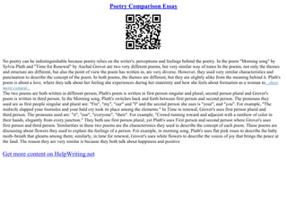 Poetry Comparison Essay
No poetry can be indistinguishable because poetry relies on the writer's, perceptions and feelings behind the poetry. In the poem "Morning song" by
Sylvia Plath and "Time for Renewal" by Anchal Grover are two very different poems, but very similar way of tones In the poems, not only the themes
and structure are different, but also the point of view the poem has written in, are very diverse. However, they used very similar characteristics and
punctuation to describe the concept of the poem. In both poems, the themes are different, but they are slightly alike from the meaning behind it. Plath's
poem is about a love, where they talk about her feeling she experiences during her maternity and how she feels about formation as a woman to...show
more content...
The two poems are both written in different person, Plath's poem is written in first person singular and plural, second person plural and Grover's
poem is written in third person. In the Morning song, Plath's switches back and forth between first person and second person. The pronouns they
used are as first people singular and plural are: "I'm", "my", "our" and "I" and the second person she uses is "your", and "you". For example, "The
midwife slapped your footsoles and your bald cry took its place among the elements." In Time in renewal, Grover's uses first person plural and
third person. The pronouns used are: "it", "our", "everyone", "their". For example, "Crowd running toward and adjacent with a rainbow of color in
their hands, elegantly from every junction." They both use first person plural, yet Plath's uses First person and second person where Grover's uses
first person and third person. Similarities in these two poems are the characteristics they used to describe the concept of each poem. These poems are
discussing about flowers they used to explain the feelings of a person. For example, in morning song, Plath's uses flat pink roses to describe the baby
moth–breath that gleams among them; similarly, in time for renewal, Grover's uses white flowers to describe the voices of joy that brings the peace at
the land. The reason they are very similar is because they both talk about happiness and positive
Get more content on HelpWriting.net
 