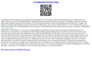 A Comparison of Poetry Essay
A Comparison of Poetry In this essay two poems will be juxtaposed. One of the poems is called "My parents kept me from children who were
rough". This poem was written by Stephen Spender. Stephen Spender was greatly admired for his work and was knighted in 1983. He lived in the
20th century and died 22 years after W H Auden in 1995 .The second poem chosen is called "Funeral Blues and was written by W H Auden. W H
Auden was a greatly respected homosexual poet who lived in the 20th century. He was born in 1907 and died in 1973. W H Auden's full name was
Wystan Hugh Auden. He wrote Funeral Blues in 1936. In the poem "My parents kept me from children who were rough" a young boy is being bullied
...show more content...
The rhythm in "Funeral Blues" is a very slow one which emphasises the sadness of the poet whereas in the poem "My parents kept me from
children who were rough" there is a medium pace rhythm which accelerates gradually during the poem and then slows down at the end to a slow
pace. Both "My parents kept me from children who were rough" and "Funeral Blues" have four lines in every verse but the amount of verses in
each poem differ since the poem "My parents kept me from children who were rough" has only three verses whereas "Funeral Blues has four. In the
poem "My parents kept me from children who were rough" all three of the verses are set in the past tense whereas in "Funeral Blues" three of the
verses are talking about the present and only one is talking about the past. The verse, which is referring to something in the past, is the one that
talks about the man who died. In the poem "My parents kept me from children who were rough" lines similar to "I feared more than tigers their
muscles like iron" conjures up an image in one's head of large and very muscular boys. An example of the boys abuse and images, which is stated in
the poem, is " And who threw world like stones and who wore torn clothes". This line shows us that the boys would use bad language and would dress
very badly. The imagery in "Funeral Blues" is one of a heart broken man who is very sad and depressed
Get more content on HelpWriting.net
 