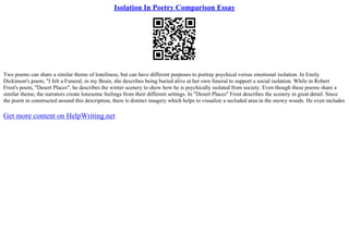 Isolation In Poetry Comparison Essay
Two poems can share a similar theme of loneliness, but can have different purposes to portray psychical versus emotional isolation. In Emily
Dickinson's poem, "I felt a Funeral, in my Brain, she describes being buried alive at her own funeral to support a social isolation. While in Robert
Frost's poem, "Desert Places", he describes the winter scenery to show how he is psychically isolated from society. Even though these poems share a
similar theme, the narrators create lonesome feelings from their different settings. In "Desert Places" Frost describes the scenery in great detail. Since
the poem in constructed around this description, there is distinct imagery which helps to visualize a secluded area in the snowy woods. He even includes
Get more content on HelpWriting.net
 