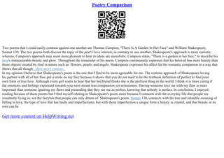 Poetry Comparison
Two poems that I could easily contrast against one another are Thomas Campion, "There Is A Garden In Her Face" and William Shakespeare,
Sonnet 130. The two poems both discuss the topic of the poet's' love interest; in contrary to one another, Shakespeare's approach is more realistic,
whereas, Campion's approach may seem more pleasant to hear its ideas are unrealistic. Campion states, "There is a garden in her face," to describe his
love's immeasurable beauty and glow. Throughout the remainder of his poem, Campion continuously expresses that his beloved has more beauty than
those objects created by God in nature such as: flowers, pearls, and angels. Shakespeare expresses his affect for his romantic companion in a way that
shows that all though...show more content...
In my opinion I believe that Shakespeare's poem is the one that I find to be more agreeable for me. The realistic approach of Shakespeare loving
his partner with all of her flaw put a smile on my face because it shows that you do not need to be the textbook definition of perfect to find your
own form of true love. Although every girl wants to hear that her boyfriend thinks she is the prettiest thing in the world, I think it is more caring if
the emotions and feelings expressed towards you were meant was compassion yet seriousness. Having someone love me with my flaw is more
important than someone ignoring my flaws and pretending that they see me as perfect, knowing that nobody is perfect. In conclusion, I enjoyed
reading because of these poems but I find myself relating to Shakespeare's poem more because I connects with the everyday life that people are
constantly living in, not the fairytale that people can only dream of. Shakespeare's poem, Sonnet 130, connects with the true and relatable meaning of
falling in love, the type of love that has faults and imperfections, but with those imperfection a unique form a beauty is created, and that beauty in its
own can be
Get more content on HelpWriting.net
 