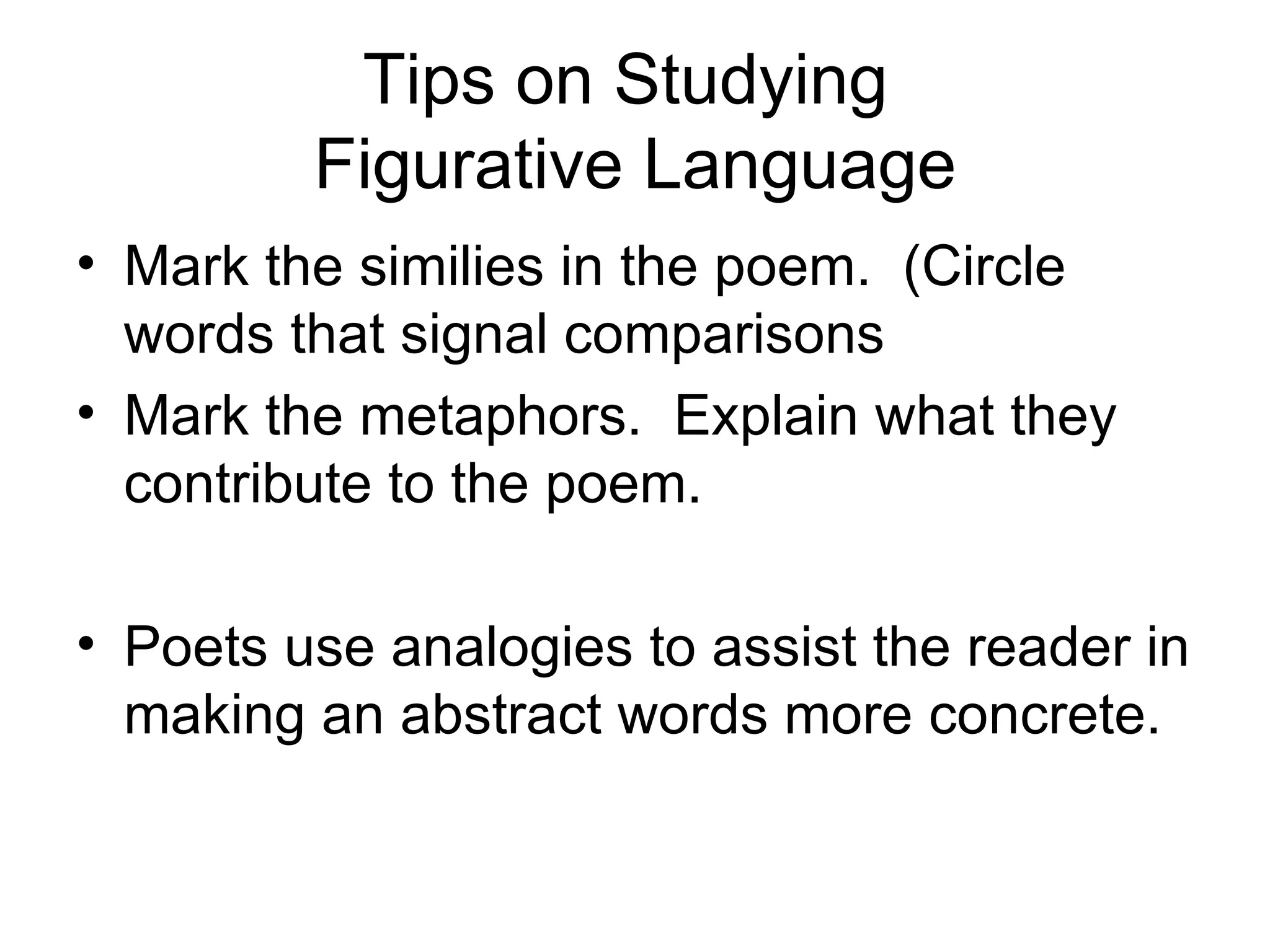 Tips on Studying  Figurative Language Mark the similies in the poem.  (Circle words that signal comparisons Mark the metaphors.  Explain what they contribute to the poem. Poets use analogies to assist the reader in making an abstract words more concrete. 
