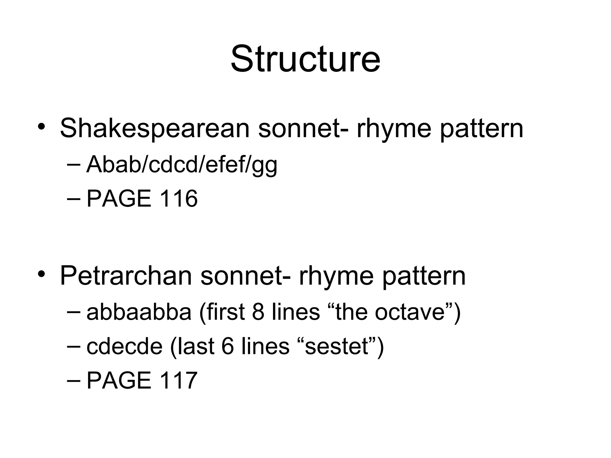 Structure Shakespearean sonnet- rhyme pattern Abab/cdcd/efef/gg PAGE 116 Petrarchan sonnet- rhyme pattern abbaabba (first 8 lines “the octave”) cdecde (last 6 lines “sestet”) PAGE 117 