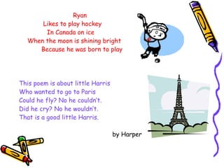   Ryan Likes to play hockey In Canada on ice When the moon is shining bright Because he was born to play This poem is about little Harris Who wanted to go to Paris Could he fly? No he couldn’t. Did he cry? No he wouldn’t. That is a good little Harris. by Harper 