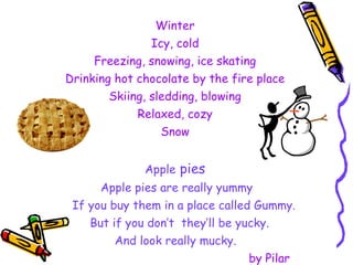 Winter Icy, cold Freezing, snowing, ice skating Drinking hot chocolate by the fire place Skiing, sledding, blowing Relaxed, cozy Snow Apple  pies Apple pies are really yummy If you buy them in a place called Gummy. But if you don’t  they’ll be yucky. And look really mucky. by Pilar 