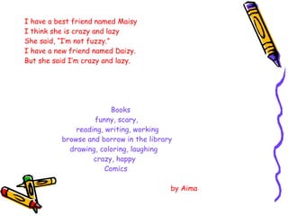 I have a best friend named Maisy I think she is crazy and lazy She said, “I’m not fuzzy.” I have a new friend named Daizy. But she said I’m crazy and lazy. Books   funny, scary, reading, writing, working   browse and borrow in the library drawing, coloring, laughing crazy, happy Comics   by Aima  