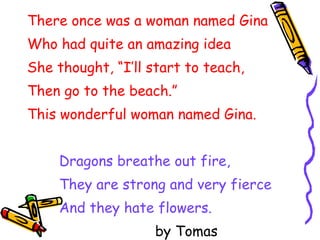 There once was a woman named Gina Who had quite an amazing idea She thought, “I’ll start to teach, Then go to the beach.” This wonderful woman named Gina. Dragons breathe out fire, They are strong and very fierce And they hate flowers. by Tomas 