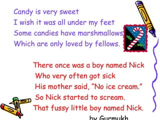 Candy is very sweet I wish it was all under my feet Some candies have marshmallows Which are only loved by fellows. There once was a boy named Nick Who very often got sick His mother said, “No ice cream.” So Nick started to scream. That fussy little boy named Nick.   by Gurmukh 