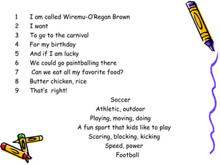 I am called Wiremu-O’Regan Brown I want To go to the carnival For my birthday And if I am lucky We could go paintballing there Can we eat all my favorite food? Butter chicken, rice That’s  right!  Soccer   Athletic, outdoor Playing, moving, doing A fun sport that kids like to play Scoring, blocking, kicking Speed, power Football by Wiremu 