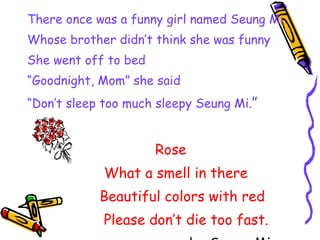 There once was a funny girl named Seung Mi Whose brother didn’t think she was funny She went off to bed “ Goodnight, Mom” she said “ Don’t sleep too much sleepy Seung Mi. ” Rose What a smell in there Beautiful colors with red Please don’t die too fast. by Seung Mi 