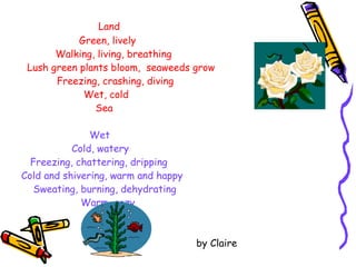   Land   Green, lively   Walking, living, breathing Lush green plants bloom,  seaweeds grow Freezing, crashing, diving   Wet, cold Sea Wet   Cold, watery Freezing, chattering, dripping Cold and shivering, warm and happy Sweating, burning, dehydrating Warm, cozy Dry by Claire 