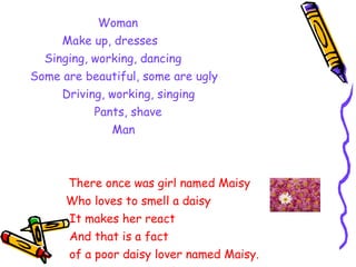 Woman Make up, dresses Singing, working, dancing Some are beautiful, some are ugly Driving, working, singing Pants, shave Man   There once was girl named Maisy Who loves to smell a daisy It makes her react And that is a fact of a poor daisy lover named Maisy. by  Yanna 
