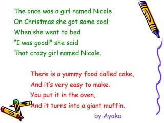 The once was a girl named Nicole On Christmas she got some coal When she went to bed “ I was good!” she said That crazy girl named Nicole. There is a yummy food called cake, And it’s very easy to make. You put it in the oven, And it turns into a giant muffin. by Ayaka 