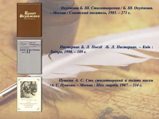 Окуджава Б. Ш. Стихотворения / Б. Ш. Окуджава.
– Москва : Советский писатель, 1985. – 271 с.
Пастернак Б. Л. Поезії /Б. Л. Пастернак. – Київ :
Дніпро, 1990. – 189 с.
Пушкин А. С. Сто стихотворений и десять писем
/А. С. Пушкин. – Москва : Мол. гвардія, 1987. – 334 с.
 