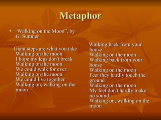 Metaphor “ Walking on the Moon”, by G. Sumner Giant steps are what you take Walking on the moon I hope my legs don't break Walking on the moon We could walk for ever Walking on the moon We could live together Walking on, walking on the moon Walking back from your house Walking on the moon Walking back from your house Walking on the moon Feet they hardly touch the ground Walking on the moon My feet don't hardly make no sound Walking on, walking on the moon 