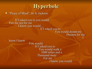 Hyperbole “ Peace of Mind”, by S. Jackson If I asked you to you would  Part the sea for me  I know you would…  If I asked you to  You would dream my  Dreams for me  I know I know  You would  If I asked you to  You would walk a  1000 miles and a  Thousand more  For me  I know you would 