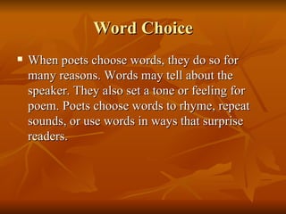 Word Choice When poets choose words, they do so for many reasons. Words may tell about the speaker. They also set a tone or feeling for poem. Poets choose words to rhyme, repeat sounds, or use words in ways that surprise readers.  