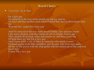 Word Choice “ Lazy Guy”, by B. Best I'm a lazy guy I'm amazed at the way some people try and try and try To erect and then perfect some kind of proof that they're alive before they die Well not me, 'cause I'm a lazy guy And I'm amazed at the way some people holler, fuss and run 'round Like some chicken with their head cut off or a bullet from a gun They should all sit back, relax and maybe try and have some fun I'd help them try, but I'm a lazy guy And I must defer a life of labor to someone who needs it more I'd much prefer to be their neighbor, just the guy who lives next door Sit out on the porch with my crap guitar and my mason jar of tea, and you know why 'Cause I'm a lazy guy 