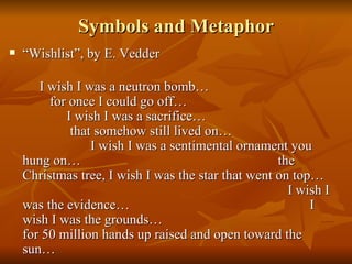 Symbols and Metaphor “ Wishlist”, by E. Vedder I wish I was a neutron bomb…  for once I could go off…  I wish I was a sacrifice…  that somehow still lived on…  I wish I was a sentimental ornament you hung on…  the Christmas tree, I wish I was the star that went on top…  I wish I was the evidence…  I wish I was the grounds…  for 50 million hands up raised and open toward the sun…  
