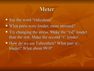 Meter Say the word “ridiculous” What parts were louder, more stressed? Try changing the stress. Make the “rid” louder than the rest. Make the second “i” louder. How do we say Fahrenheit? What part is louder? What about 99.9? 