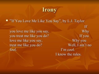 Irony “ If You Love Me Like You Say”, by L.J. Taylor If you love me like you say,  Why you treat me like you do?  If you love me like you say,  Why you treat me like you do?  Well, I ain’t no fool.  I’m cool.  I know the rules. 