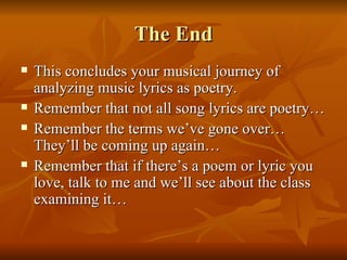 The End This concludes your musical journey of analyzing music lyrics as poetry.  Remember that not all song lyrics are poetry… Remember the terms we’ve gone over…They’ll be coming up again… Remember that if there’s a poem or lyric you love, talk to me and we’ll see about the class examining it… 
