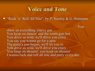 Voice and Tone “ Rock ‘n’ Roll All Nite”, by P. Stanley & G. Simmons  You show us everything you've got You keep on dancin' and the room gets hot You drive us wild, we'll drive you crazy You say you wanna go for a spin The party's just begun, we'll let you in You drive us wild, we'll drive you crazy You keep on shoutin', you keep on shoutin' I wanna rock and roll all nite and party every day 