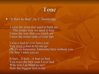 Tone “ It Hurt So Bad”, by T. Hambridge I miss the arms that used to hold me  The tender way we used to kiss I miss the way that you touch me I miss the sweet taste of your lips I was a fool to ever leave you You were a fool to let me go Oh it's so lonesome, lonesome here without you Oh how I miss you so It hurt... it hurt... it hurt so bad You were the best man I ever had Why was I so blind to see? Now the biggest fool is me 