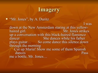 Imagery “ Mr. Jones”, by A. Duritz I was down at the New Amsterdam staring at this yellow-haired girl.  Mr. Jones strikes up a conversation with this black-haired flamenco dancer  She dances while his father plays guitar…  So come dance this silence down through the morning  Cut up Maria! Show me some of them Spanish  dances  Pass me a bottle, Mr. Jones… 