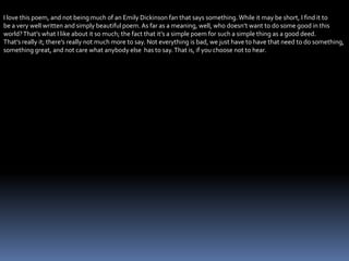 I love this poem, and not being much of an Emily Dickinson fan that says something.While it may be short, I find it to
be a very well written and simply beautiful poem. As far as a meaning, well, who doesn’t want to do some good in this
world?That’s what I like about it so much; the fact that it’s a simple poem for such a simple thing as a good deed.
That’s really it; there’s really not much more to say. Not everything is bad, we just have to have that need to do something,
something great, and not care what anybody else has to say.That is, if you choose not to hear.
 