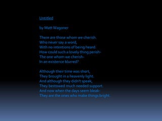Untitled
by Matt Wagoner
There are those whom we cherish.
Who never say a word,
With no intentions of being heard.
How could such a lovely thing perish-
The one whom we cherish-
In an existence blurred?
Although their time was short,
They brought in a heavenly light.
And although they didn't speak,
They bestowed much needed support.
And now when the days seem bleak-
They are the ones who make things bright.
 