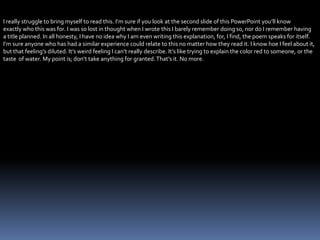 I really struggle to bring myself to read this. I’m sure if you look at the second slide of this PowerPoint you’ll know
exactly who this was for. I was so lost in thought when I wrote this I barely remember doing so, nor do I remember having
a title planned. In all honesty, I have no idea why I am even writing this explanation, for, I find, the poem speaks for itself.
I’m sure anyone who has had a similar experience could relate to this no matter how they read it. I know hoe I feel about it,
but that feeling’s diluted. It’s weird feeling I can’t really describe. It’s like trying to explain the color red to someone, or the
taste of water. My point is; don’t take anything for granted.That’s it. No more.
 