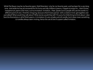 WhileThe Raven may be my favorite poem, Shel Silverstein is by far my favorite poet, and has been for a very long
time . And while he may be renowned for his funny and silly children’s poems, I happen to enjoy his…I don’t know,
metaphorical poems a lot more, such as Invitation. Invitation , I feel, speaks out to people who see the world in a
different point of view. I find this intriguing, because what if every person with a creative mind got together and
just talked?What would they talk about?What stories would they tell ? It’s just a fun little thing to think about. I also
love the illustrations in all of Shel’s poems. In Invitation it’s very simple; just a lit candle, but it does mean something.
Lit candles always seem inviting, hence the use of one in a poem called Invitation.
 