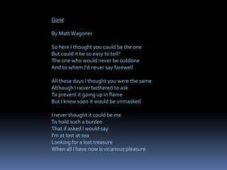Gone
By Matt Wagoner
So here I thought you could be the one
But could it be so easy to tell?
The one who would never be outdone
And to whom I'd never say farewell
All these days I thought you were the same
Although I never bothered to ask
To prevent it going up in flame
But I knew soon it would be unmasked
I never thought it could be me
To hold such a burden
That if asked I would say
I'm at lost at sea
Looking for a lost treasure
When all I have now is vicarious pleasure
 