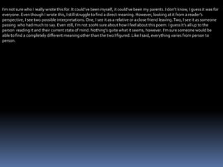 I’m not sure who I really wrote this for. It could’ve been myself, it could’ve been my parents. I don’t know, I guess it was for
everyone. Even though I wrote this, I still struggle to find a direct meaning. However, looking at it from a reader’s
perspective, I see two possible interpretations. One, I see it as a relative or a close friend leaving.Two, I see it as someone
passing who had much to say. Even still, I’m not 100% sure about how I feel about this poem. I guess it’s all up to the
person reading it and their current state of mind. Nothing’s quite what it seems, however. I’m sure someone would be
able to find a completely different meaning other than the two I figured. Like I said, everything varies from person to
person.
 