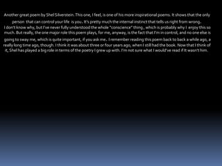 Another great poem by Shel Silverstein.This one, I feel, is one of his more inspirational poems. It shows that the only
person that can control your life is you.It’s pretty much the internal instinct that tells us right from wrong.
I don’t know why, but I’ve never fully understood the whole “conscience” thing , which is probably why I enjoy this so
much. But really, the one major role this poem plays, for me, anyway, is the fact that I’m in control, and no one else is
going to sway me, which is quite important, if you ask me. I remember reading this poem back to back a while ago, a
really long time ago, though. I think it was about three or four years ago, when I still had the book. Now that I think of
it, Shel has played a big role in terms of the poetry I grew up with. I’m not sure what I would’ve read if It wasn’t him.
 