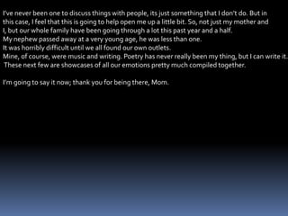 I’ve never been one to discuss things with people, its just something that I don’t do. But in
this case, I feel that this is going to help open me up a little bit. So, not just my mother and
I, but our whole family have been going through a lot this past year and a half.
My nephew passed away at a very young age, he was less than one.
It was horribly difficult until we all found our own outlets.
Mine, of course, were music and writing. Poetry has never really been my thing, but I can write it.
These next few are showcases of all our emotions pretty much compiled together.
I’m going to say it now; thank you for being there, Mom.
 