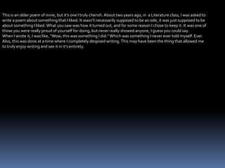 This is an older poem of mine, but it’s one I truly cherish. About two years ago, in a Literature class, I was asked to
write a poem about something that I liked. It wasn’t necessarily supposed to be an ode, it was just supposed to be
about something I liked.What you saw was how it turned out, and for some reason I chose to keep it. It was one of
those you were really proud of yourself for doing, but never really showed anyone, I guess you could say.
When I wrote it, I was like, “Wow, this was something I did.”Which was something I never ever told myself. Ever.
Also, this was done at a time where I completely despised writing.This may have been the thing that allowed me
to truly enjoy writing and see it in it’s entirety.
 