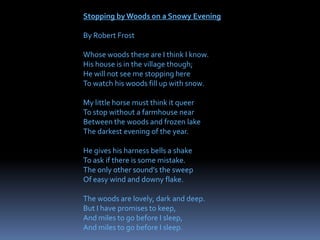 Stopping by Woods on a Snowy Evening
By Robert Frost
Whose woods these are I think I know.
His house is in the village though;
He will not see me stopping here
To watch his woods fill up with snow.
My little horse must think it queer
To stop without a farmhouse near
Between the woods and frozen lake
The darkest evening of the year.
He gives his harness bells a shake
To ask if there is some mistake.
The only other sound’s the sweep
Of easy wind and downy flake.
The woods are lovely, dark and deep.
But I have promises to keep,
And miles to go before I sleep,
And miles to go before I sleep.
 