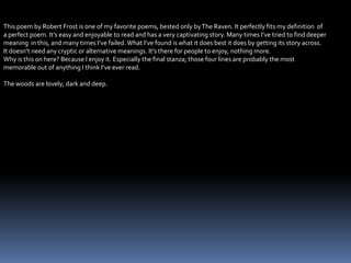 This poem by Robert Frost is one of my favorite poems, bested only byThe Raven. It perfectly fits my definition of
a perfect poem. It’s easy and enjoyable to read and has a very captivating story. Many times I’ve tried to find deeper
meaning in this, and many times I’ve failed. What I’ve found is what it does best it does by getting its story across.
It doesn’t need any cryptic or alternative meanings. It’s there for people to enjoy, nothing more.
Why is this on here? Because I enjoy it. Especially the final stanza; those four lines are probably the most
memorable out of anything I think I’ve ever read.
The woods are lovely, dark and deep.
 