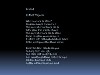 Beyond
By Matt Wagoner
Where can one be alone?
In a place no one else can see
The place where only one can be
Is the place that shall be shown
The place where one can be alone
But of this place you must agree
It is filled with nothing but dirt and debris
In this lovely place that I have shown
But in the dark I called upon you
To bring forth your light
To a place that was left behind
And even though I have broken through
I still see black and white
As I lay in this unconscious mind
 