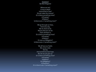 Question?
By MattWagoner
Where are we?
Living or dead?
Imprisoned or free?
Do we make the choices?
Or is there something more?
A Purpose?
A Reason?
Is there even a “something more?”
We go through our lives,
And every day,
We do what we do.
We be what we can be.
That's all there is,
Or is there something more?
A Purpose?
A Reason?
Or even an Obligation?
Is there even a ”something more?”
We all have our faults.
We come in last.
We fail,
And sometimes lose hope.
But do we just give up-
Or is there something more?
A Purpose?
A Reason?
An Obligation?
AQuestion?
Or is there truly a “something more?”
 