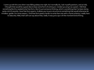 I came up with this one when I was falling asleep one night. As I normally do, I ask myself questions, and as I did,
I thought that would be a good idea to base some form of writing on. I ended up using it as a poem. I felt that
something like this needed to be free form, like it’s just someone thinking, which is something that I’ve been doing
quite a bit of recently. I love free form poems. It allows you to put a structure to something that would otherwise be
mindless garble. For some reason, I find free form poetry harder to write than one with a rhyme scheme, I really have
no idea why. Well, that’s all I can say about that, really. It was just a spur-of-the-moment kind of thing.
 