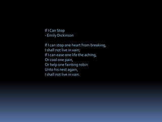 If I Can Stop
- Emily Dickinson
If I can stop one heart from breaking,
I shall not live in vain;
If I can ease one life the aching,
Or cool one pain,
Or help one fainting robin
Unto his nest again,
I shall not live in vain.
 