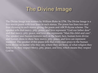 The Divine Image was written by William Blake in 1794. The Divine Image is a
five stanza poem with four lines in each stanza. The poem has lines two and
four rhyming in each stanza giving the poem and ABCB rhyme scheme. The
speaker tells that mercy, pity, peace, and love represent “God our father dear”
and that mercy, pity, peace, and love also represents “Man His child and care”.
The speaker uses human features such as the heart, face, human form divine
and human dress to show how mercy, pity, peace, and love can represent
mankind. The speaker of this poem tells that every man prays to the human
form divine no matter who they are, where they are from, or what religion they
believe in, they respect Mercy, pity, peace, and love, which means they respect
God to.
 