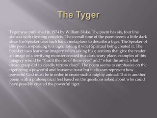 Tyger was published in 1974 by William Blake. The poem has six, four line
stanzas with rhyming couplets. The overall tone of the poem seems a little dark
since the Speaker uses such harsh metaphors to describe a tiger. The Speaker of
this poem is speaking to a tiger, asking it what Spiritual being created it. The
Speaker uses fearsome imagery when asking his questions that give the reader
an image of a terrifying monster created in a dark scary place, examples of this
imagery would be “Burnt the fire of thine eyes” and “what the anvil, what
dread grasp did its deadly terrors clasp”. The poem seems to emphasize on the
tiger being a powerful and fearsome beast but it also can represent how
powerful God must be in order to create such a mighty animal. This is another
poem with a philosophical feel based on the questions asked about who could
have possibly created the powerful tiger.
 