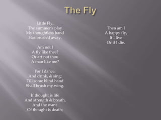 Little Fly,
Thy summer's play         Then am I
My thoughtless hand      A happy fly,
 Has brush'd away.         If I live
                          Or if I die.
      Am not I
   A fly like thee?
   Or art not thou
   A man like me?

      For I dance,
 And drink, & sing;
Till some blind hand
Shall brush my wing.

  If thought is life
And strength & breath,
    And the want
 Of thought is death;
 